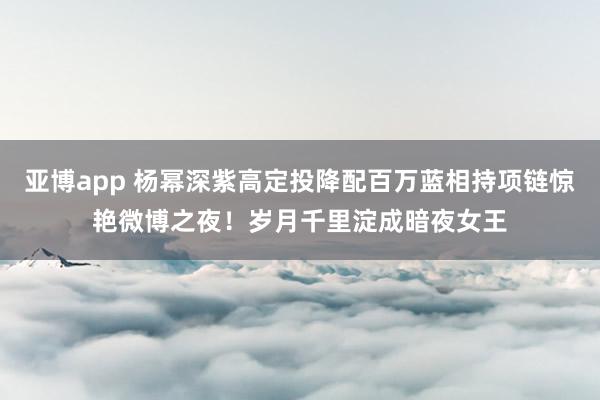 亚博app 杨幂深紫高定投降配百万蓝相持项链惊艳微博之夜！岁月千里淀成暗夜女王