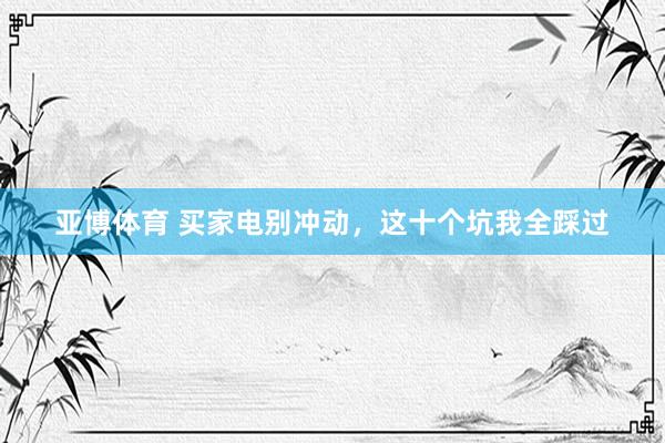 亚博体育 买家电别冲动，这十个坑我全踩过