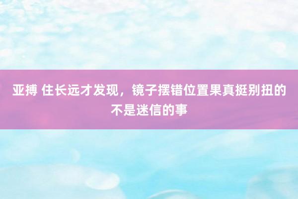 亚搏 住长远才发现，镜子摆错位置果真挺别扭的不是迷信的事