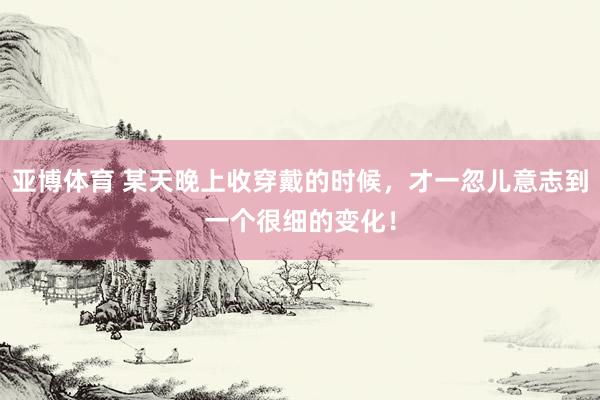 亚博体育 某天晚上收穿戴的时候，才一忽儿意志到一个很细的变化！