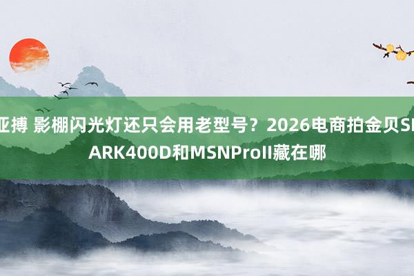 亚搏 影棚闪光灯还只会用老型号？2026电商拍金贝SPARK400D和MSNProII藏在哪