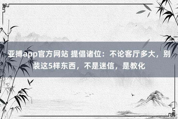 亚搏app官方网站 提倡诸位：不论客厅多大，别装这5样东西，不是迷信，是教化