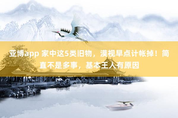 亚博app 家中这5类旧物，漠视早点计帐掉！简直不是多事，基本王人有原因
