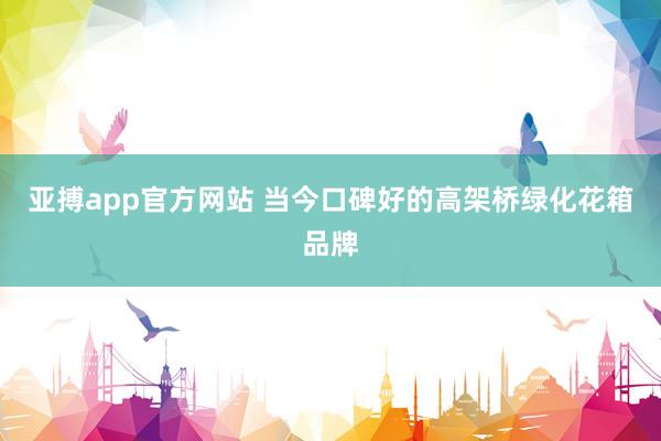 亚搏app官方网站 当今口碑好的高架桥绿化花箱品牌