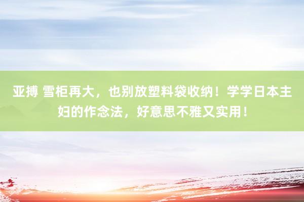 亚搏 雪柜再大，也别放塑料袋收纳！学学日本主妇的作念法，好意思不雅又实用！