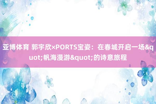 亚博体育 郭宇欣×PORTS宝姿：在春城开启一场"帆海漫游"的诗意旅程