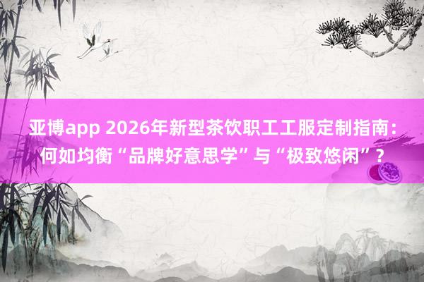 亚博app 2026年新型茶饮职工工服定制指南：何如均衡“品牌好意思学”与“极致悠闲”？
