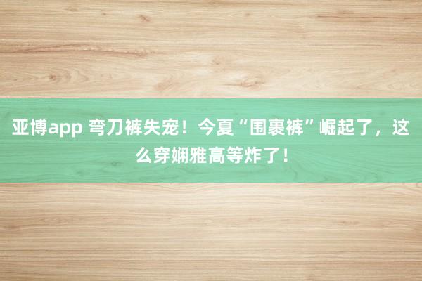 亚博app 弯刀裤失宠！今夏“围裹裤”崛起了，这么穿娴雅高等炸了！