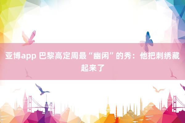 亚博app 巴黎高定周最“幽闲”的秀：他把刺绣藏起来了