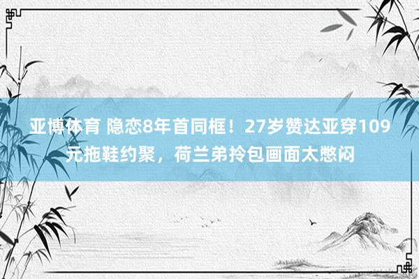 亚博体育 隐恋8年首同框！27岁赞达亚穿109元拖鞋约聚，荷兰弟拎包画面太憋闷