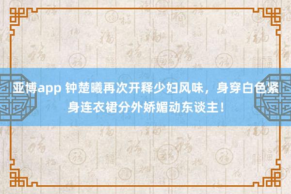 亚博app 钟楚曦再次开释少妇风味，身穿白色紧身连衣裙分外娇媚动东谈主！
