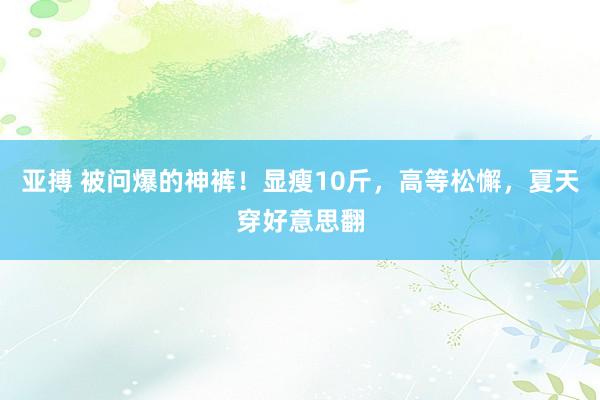 亚搏 被问爆的神裤！显瘦10斤，高等松懈，夏天穿好意思翻