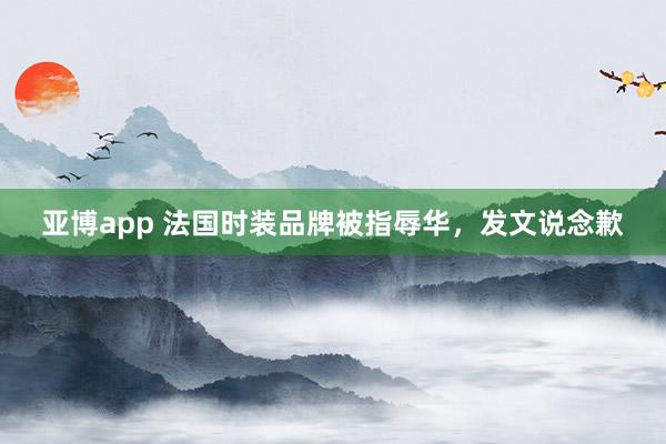 亚博app 法国时装品牌被指辱华，发文说念歉