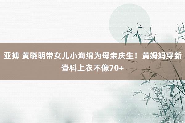 亚搏 黄晓明带女儿小海绵为母亲庆生！黄姆妈穿新登科上衣不像70+
