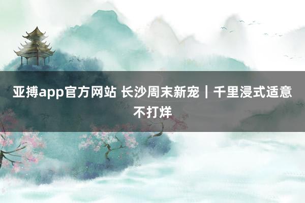 亚搏app官方网站 长沙周末新宠｜千里浸式适意不打烊
