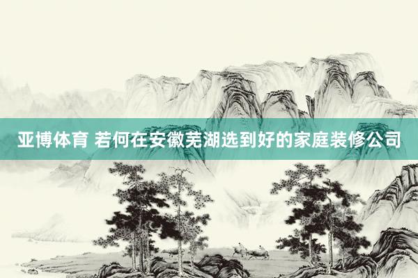 亚博体育 若何在安徽芜湖选到好的家庭装修公司