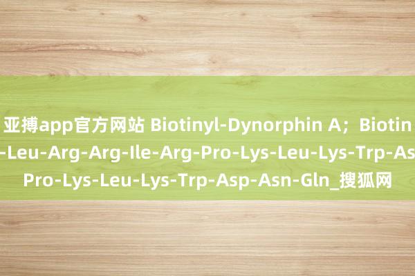 亚搏app官方网站 Biotinyl-Dynorphin A；Biotin-Tyr-Gly-Gly-Phe-Leu-Arg-Arg-Ile-Arg-Pro-Lys-Leu-Lys-Trp-Asp-Asn-Gln_搜狐网