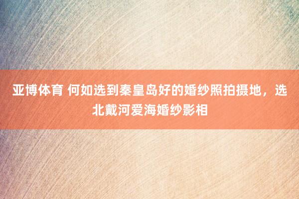 亚博体育 何如选到秦皇岛好的婚纱照拍摄地，选北戴河爱海婚纱影相