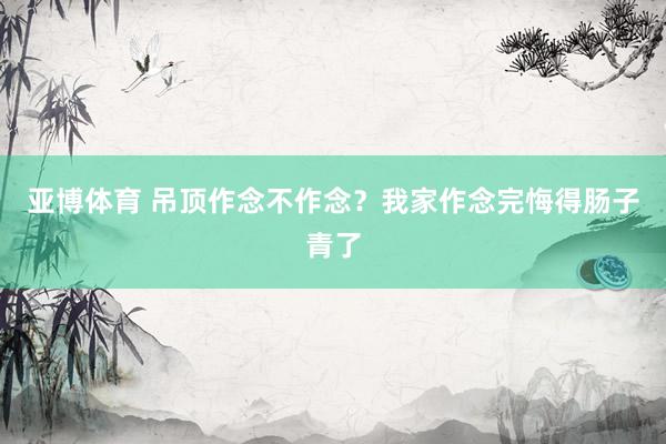 亚博体育 吊顶作念不作念？我家作念完悔得肠子青了