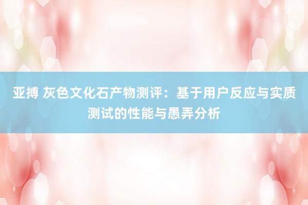 亚搏 灰色文化石产物测评：基于用户反应与实质测试的性能与愚弄分析
