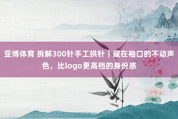 亚博体育 拆解300针手工拱针｜藏在袖口的不动声色，比logo更高档的身份感
