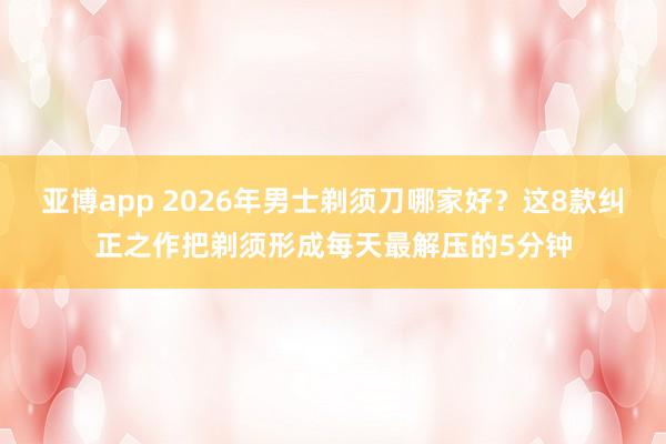 亚博app 2026年男士剃须刀哪家好？这8款纠正之作把剃须形成每天最解压的5分钟