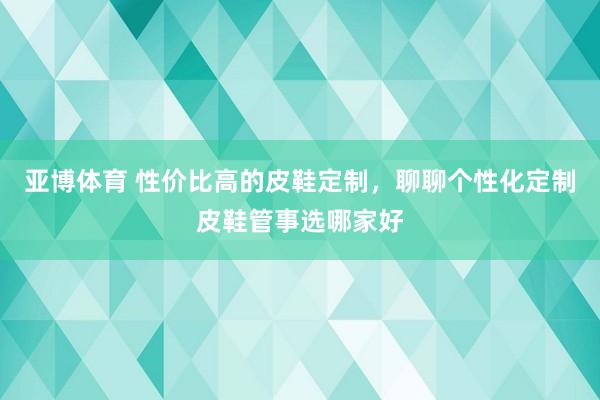 亚博体育 性价比高的皮鞋定制，聊聊个性化定制皮鞋管事选哪家好