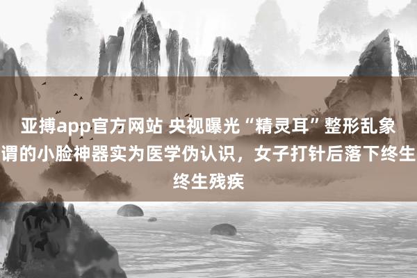 亚搏app官方网站 央视曝光“精灵耳”整形乱象：所谓的小脸神器实为医学伪认识，女子打针后落下终生残疾