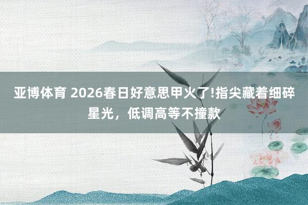 亚博体育 2026春日好意思甲火了!指尖藏着细碎星光，低调高等不撞款