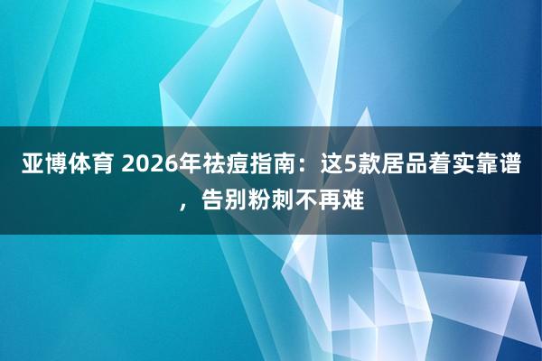 亚博体育 2026年祛痘指南：这5款居品着实靠谱，告别粉刺不再难