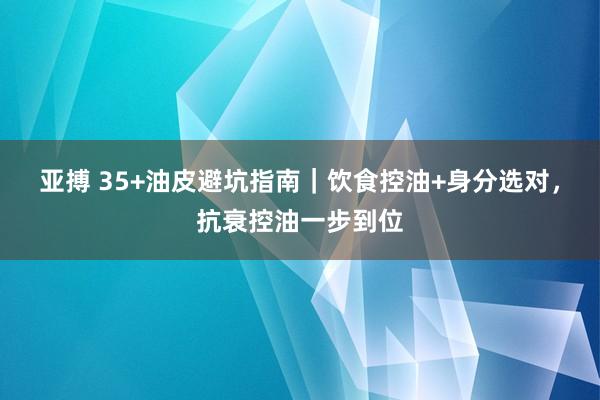 亚搏 35+油皮避坑指南｜饮食控油+身分选对，抗衰控油一步到位