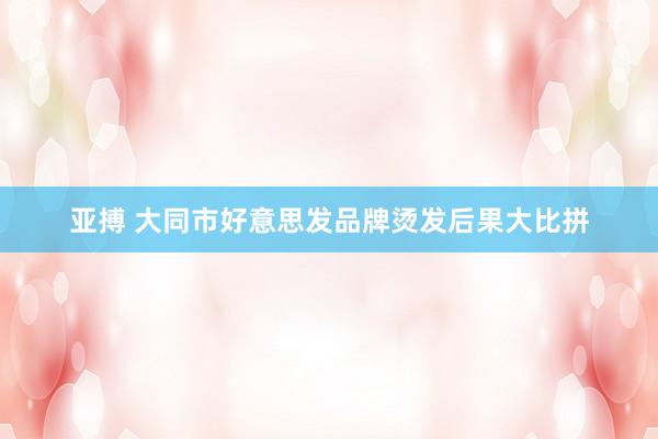 亚搏 大同市好意思发品牌烫发后果大比拼