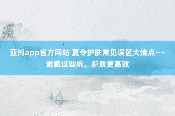 亚搏app官方网站 夏令护肤常见误区大清点——遁藏这些坑，护肤更高效