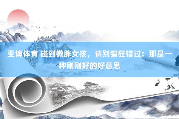亚博体育 碰到微胖女孩，请别猖狂错过：那是一种刚刚好的好意思