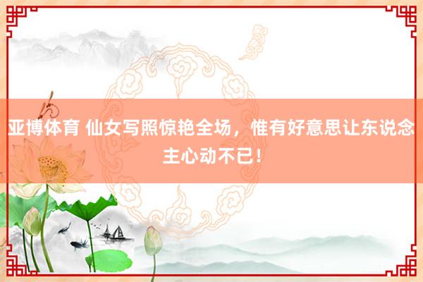 亚博体育 仙女写照惊艳全场，惟有好意思让东说念主心动不已！