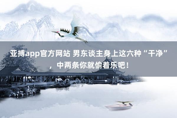 亚搏app官方网站 男东谈主身上这六种“干净”，中两条你就偷着乐吧！