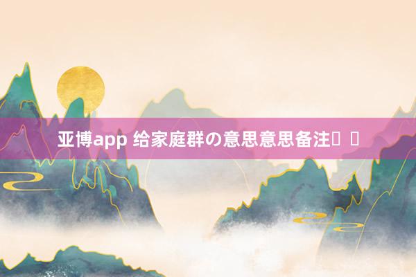 亚博app 给家庭群の意思意思备注꙳⋆