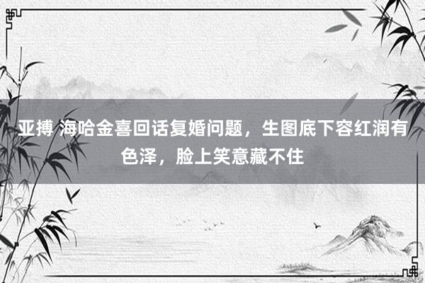亚搏 海哈金喜回话复婚问题，生图底下容红润有色泽，脸上笑意藏不住