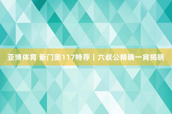 亚博体育 新门奥117特荐｜六叔公精确一宵揭晓