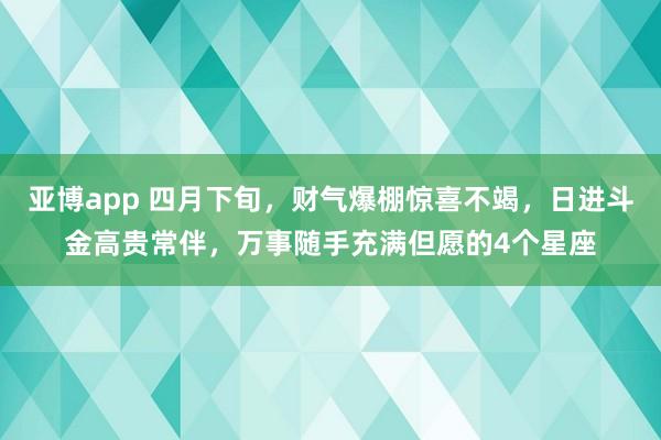 亚博app 四月下旬，财气爆棚惊喜不竭，日进斗金高贵常伴，万事随手充满但愿的4个星座