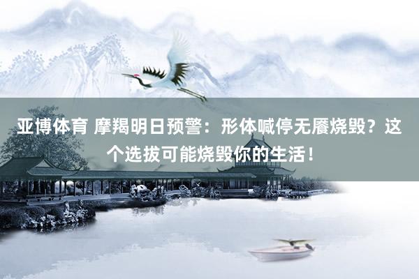 亚博体育 摩羯明日预警：形体喊停无餍烧毁？这个选拔可能烧毁你的生活！