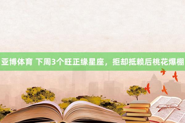 亚博体育 下周3个旺正缘星座，拒却抵赖后桃花爆棚