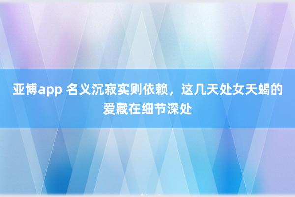 亚博app 名义沉寂实则依赖，这几天处女天蝎的爱藏在细节深处