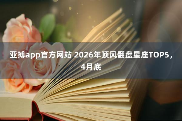 亚搏app官方网站 2026年顶风翻盘星座TOP5，4月底
