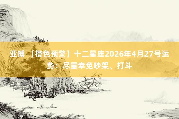 亚搏 【橙色预警】十二星座2026年4月27号运势：尽量幸免吵架、打斗