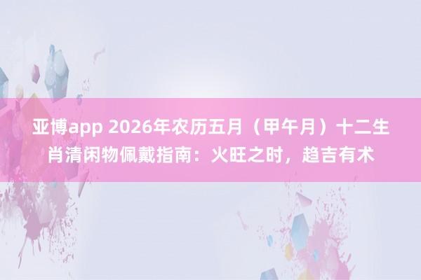 亚博app 2026年农历五月（甲午月）十二生肖清闲物佩戴指南：火旺之时，趋吉有术