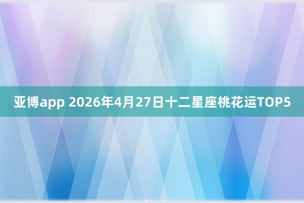 亚博app 2026年4月27日十二星座桃花运TOP5