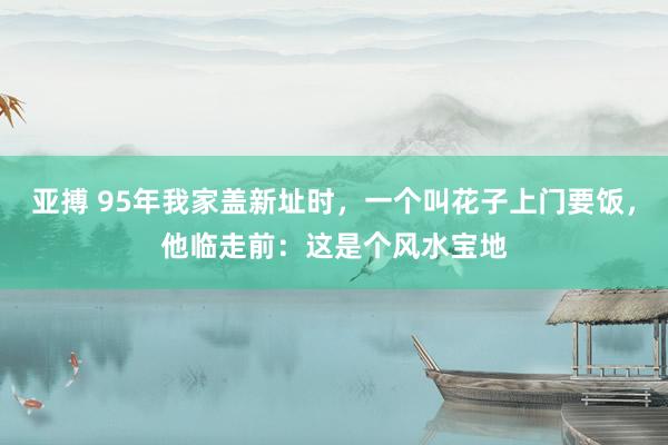 亚搏 95年我家盖新址时，一个叫花子上门要饭，他临走前：这是个风水宝地