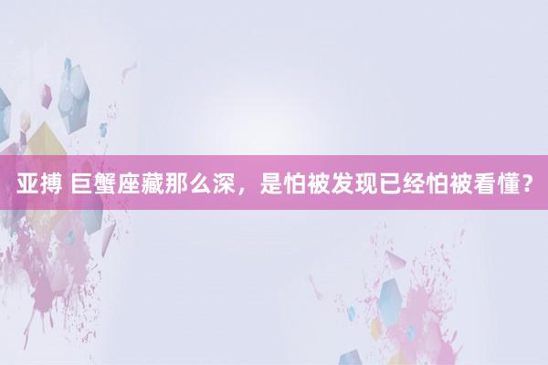 亚搏 巨蟹座藏那么深，是怕被发现已经怕被看懂？