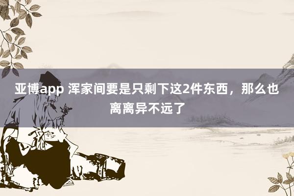 亚博app 浑家间要是只剩下这2件东西，那么也离离异不远了